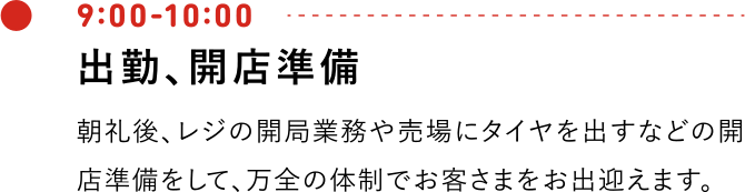 9:00-10:00 出勤、開店準備 朝礼後、レジの開局業務や売場にタイヤを出すなどの開店準備をして、万全の体制でお客さまをお出迎えます。
