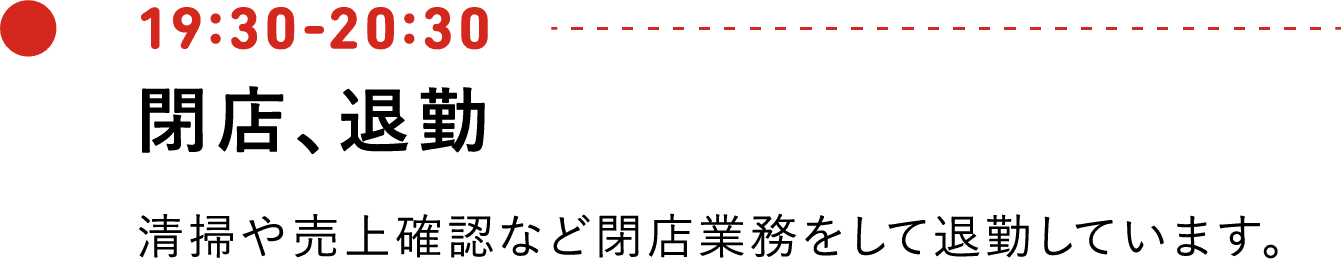 19:30-20:30 閉店、退勤 清掃や売上確認など閉店業務をして退勤しています。