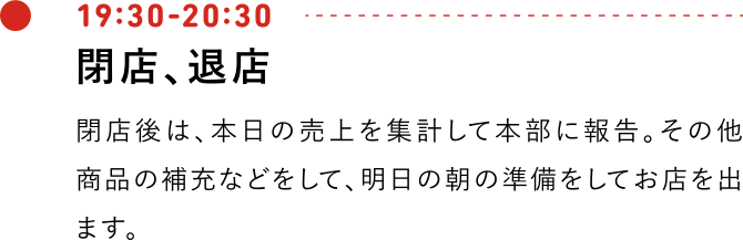 19:30-20:30 閉店、退店 閉店後は、本日の売上を集計して本部に報告。その他商品の補充などをして、明日の朝の準備をしてお店を出ます。