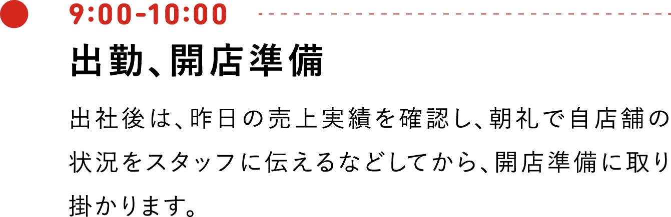 9:00-10:00 出勤、開店準備 出社後は、昨日の売上実績を確認し、朝礼で自店舗の状況をスタッフに伝えるなどしてから、開店準備に取り掛かります。