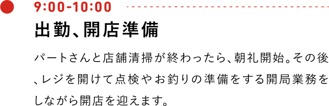 9:00-10:00 出勤、開店準備 朝礼にて、パートさんと店舗清掃が終わったら、朝礼開始。その後、レジを開けて点検やお釣りの準備をする開局業務をしながら開店を迎えます。