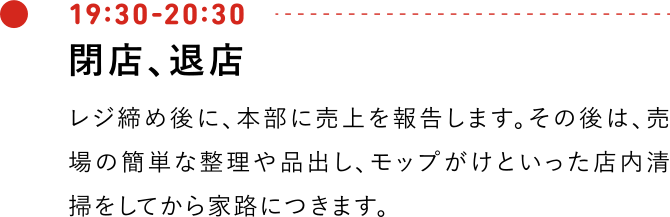 19:30-20:30 閉店、退店 閉店後は、レジ締め後に、本部に売上を報告します。その後は、売場の簡単な整理や品出し、モップがけといった店内清掃をしてから家路につきます。