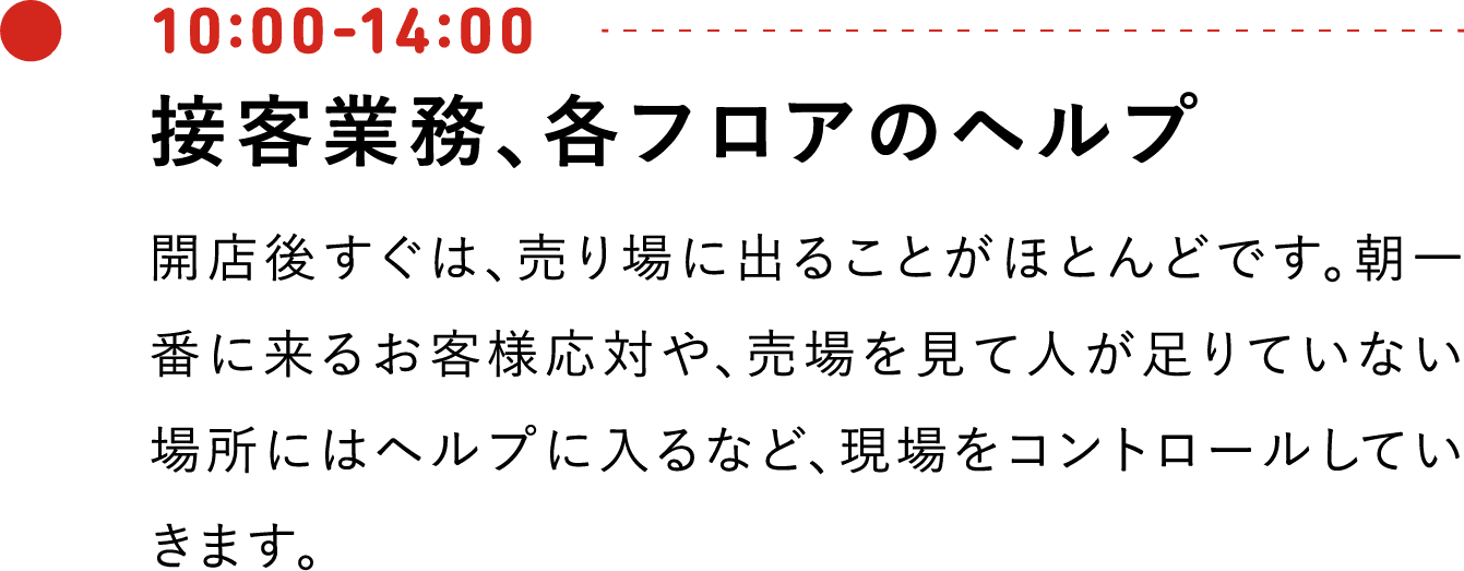10:00-14:00 接客業務、各フロアのヘルプ 開店後すぐは、売り場に出ることがほとんどです。朝一番に来るお客様応対や、売場を見て人が足りていない場所にはヘルプに入るなど、現場をコントロールしていきます。