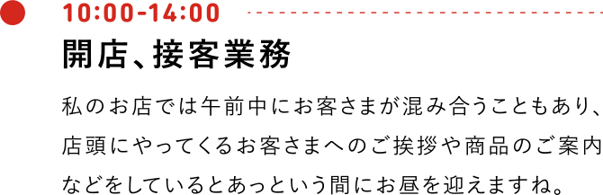 10:00-12:00 開店、接客業務 私のお店では午前中にお客さまが混み合うこともあり、店頭にやってくるお客さまへのご挨拶や商品のご案内などをしているとあっという間にお昼を迎えますね。